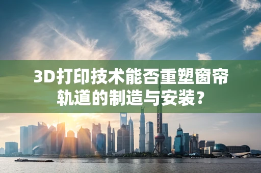 3D打印技术能否重塑窗帘轨道的制造与安装？