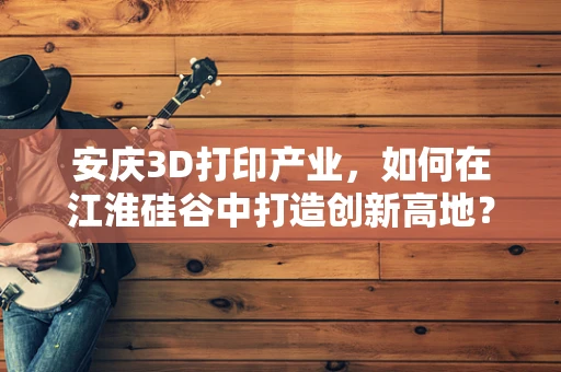 安庆3D打印产业，如何在江淮硅谷中打造创新高地？