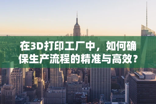 在3D打印工厂中，如何确保生产流程的精准与高效？