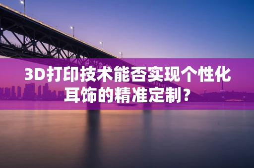 3D打印技术能否实现个性化耳饰的精准定制？
