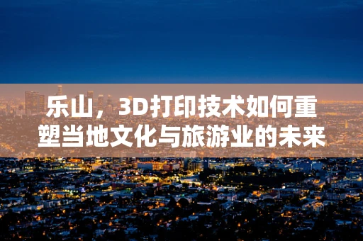 乐山，3D打印技术如何重塑当地文化与旅游业的未来？