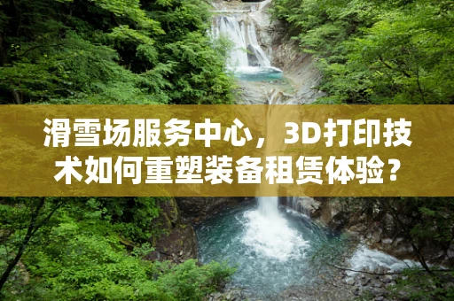 滑雪场服务中心，3D打印技术如何重塑装备租赁体验？