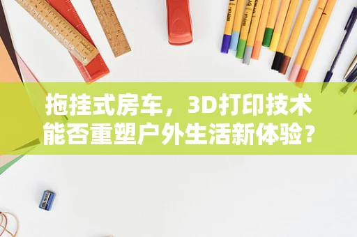 拖挂式房车，3D打印技术能否重塑户外生活新体验？