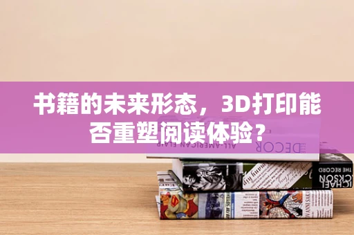书籍的未来形态，3D打印能否重塑阅读体验？