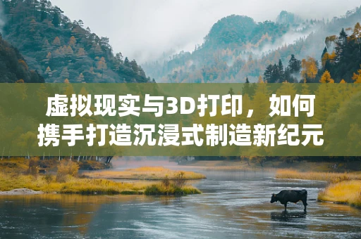 虚拟现实与3D打印，如何携手打造沉浸式制造新纪元？