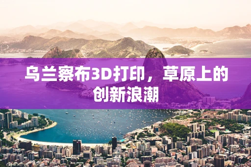 乌兰察布3D打印，草原上的创新浪潮