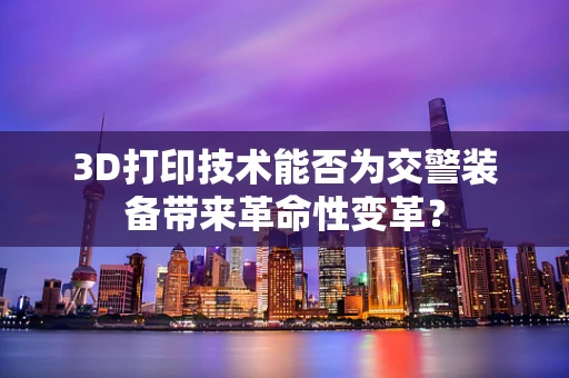 3D打印技术能否为交警装备带来革命性变革？