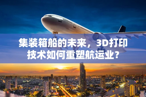 集装箱船的未来，3D打印技术如何重塑航运业？