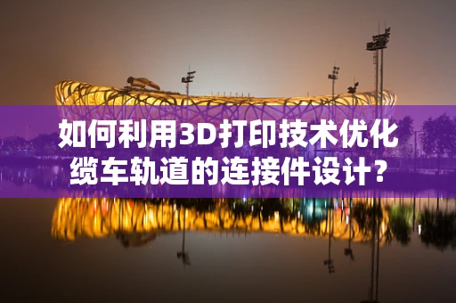 如何利用3D打印技术优化缆车轨道的连接件设计？