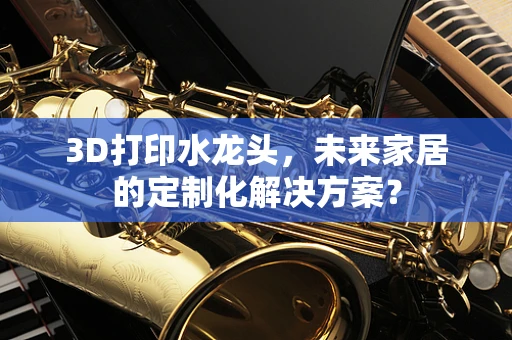 3D打印水龙头，未来家居的定制化解决方案？