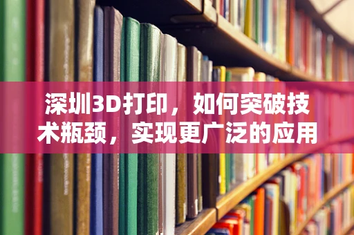 深圳3D打印，如何突破技术瓶颈，实现更广泛的应用？