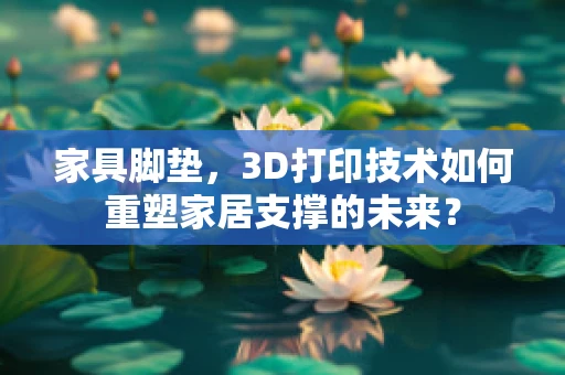 家具脚垫，3D打印技术如何重塑家居支撑的未来？