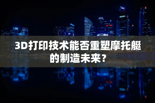 3D打印技术能否重塑摩托艇的制造未来？