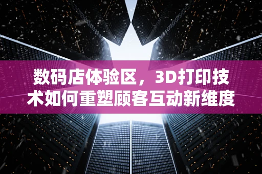 数码店体验区，3D打印技术如何重塑顾客互动新维度？