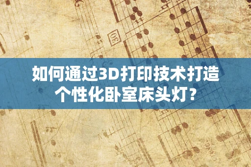 如何通过3D打印技术打造个性化卧室床头灯？
