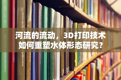 河流的流动，3D打印技术如何重塑水体形态研究？