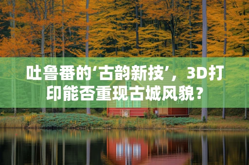 吐鲁番的‘古韵新技’，3D打印能否重现古城风貌？