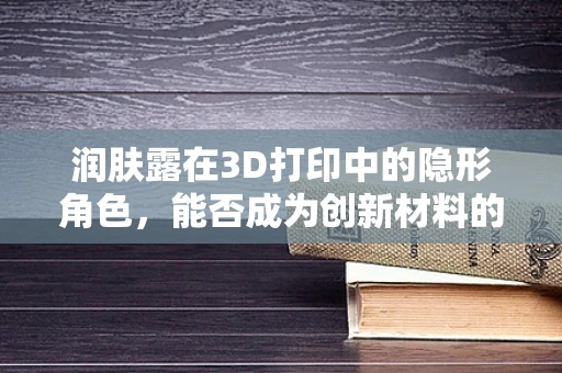 润肤露在3D打印中的隐形角色，能否成为创新材料的新星？
