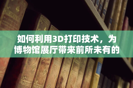 如何利用3D打印技术，为博物馆展厅带来前所未有的互动体验？