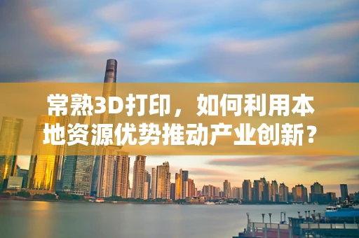 常熟3D打印，如何利用本地资源优势推动产业创新？