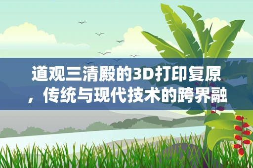 道观三清殿的3D打印复原，传统与现代技术的跨界融合