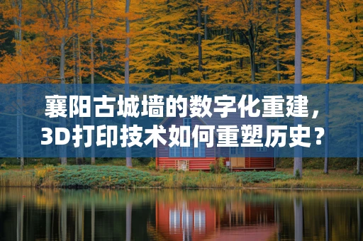 襄阳古城墙的数字化重建，3D打印技术如何重塑历史？