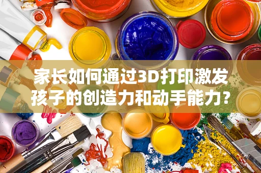 家长如何通过3D打印激发孩子的创造力和动手能力？