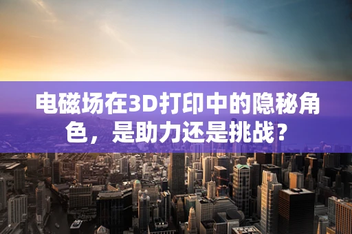 电磁场在3D打印中的隐秘角色，是助力还是挑战？