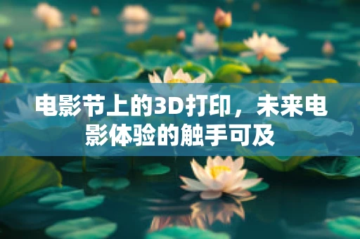 电影节上的3D打印，未来电影体验的触手可及