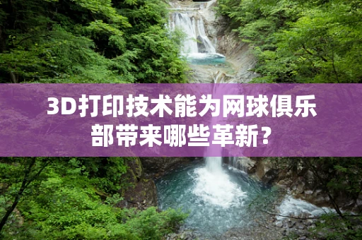3D打印技术能为网球俱乐部带来哪些革新？