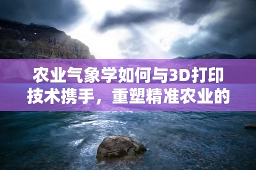 农业气象学如何与3D打印技术携手，重塑精准农业的未来？