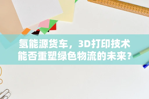 氢能源货车，3D打印技术能否重塑绿色物流的未来？