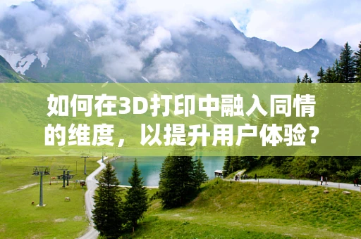 如何在3D打印中融入同情的维度，以提升用户体验？