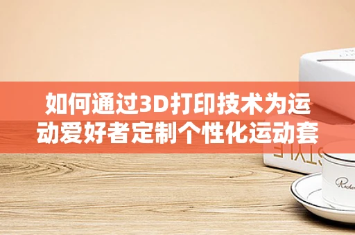 如何通过3D打印技术为运动爱好者定制个性化运动套装？