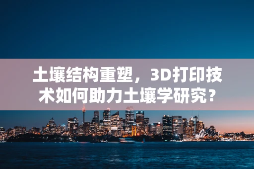 土壤结构重塑，3D打印技术如何助力土壤学研究？