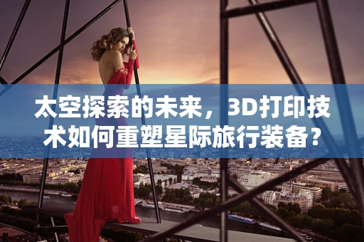 太空探索的未来，3D打印技术如何重塑星际旅行装备？