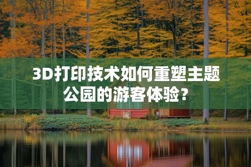 3D打印技术如何重塑主题公园的游客体验？