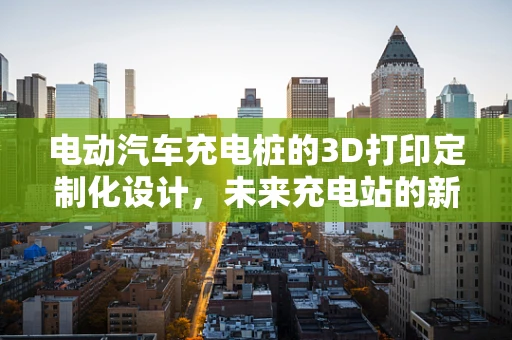 电动汽车充电桩的3D打印定制化设计，未来充电站的新趋势？