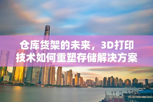 仓库货架的未来，3D打印技术如何重塑存储解决方案？