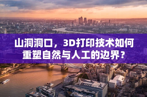 山洞洞口，3D打印技术如何重塑自然与人工的边界？