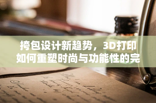 挎包设计新趋势，3D打印如何重塑时尚与功能性的完美融合？
