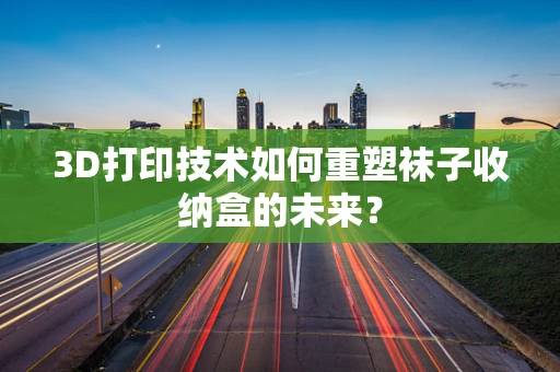 3D打印技术如何重塑袜子收纳盒的未来？