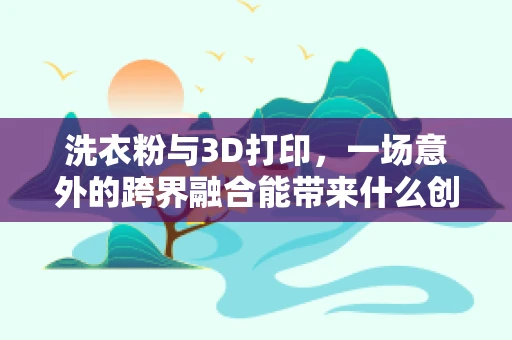洗衣粉与3D打印，一场意外的跨界融合能带来什么创新？