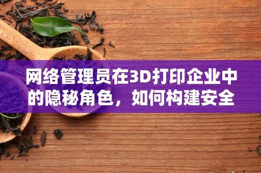 网络管理员在3D打印企业中的隐秘角色，如何构建安全高效的打印网络？