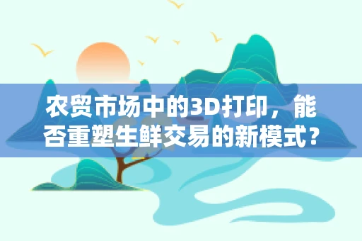 农贸市场中的3D打印，能否重塑生鲜交易的新模式？
