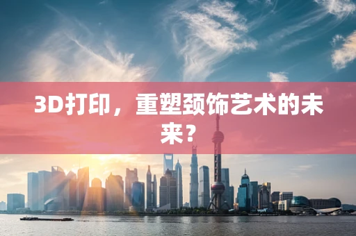 3D打印，重塑颈饰艺术的未来？