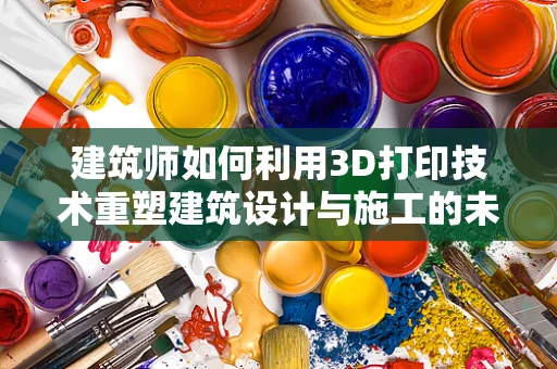 建筑师如何利用3D打印技术重塑建筑设计与施工的未来？