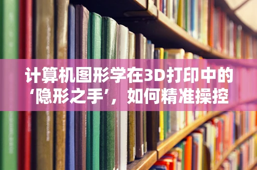计算机图形学在3D打印中的‘隐形之手’，如何精准操控设计到实物的转化？