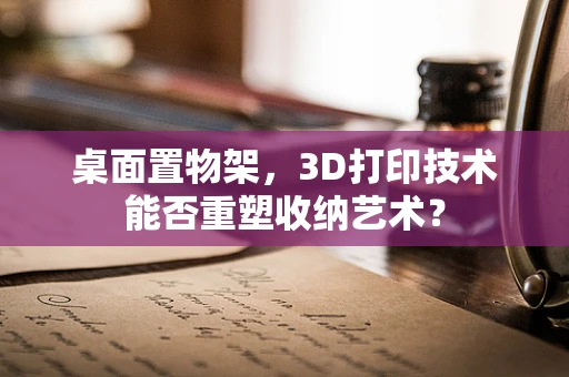 桌面置物架，3D打印技术能否重塑收纳艺术？