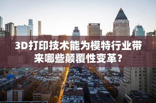 3D打印技术能为模特行业带来哪些颠覆性变革？